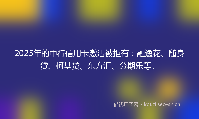 2025年的中行信用卡激活被拒有：融逸花、随身贷、柯基贷、东方汇、分期乐等。