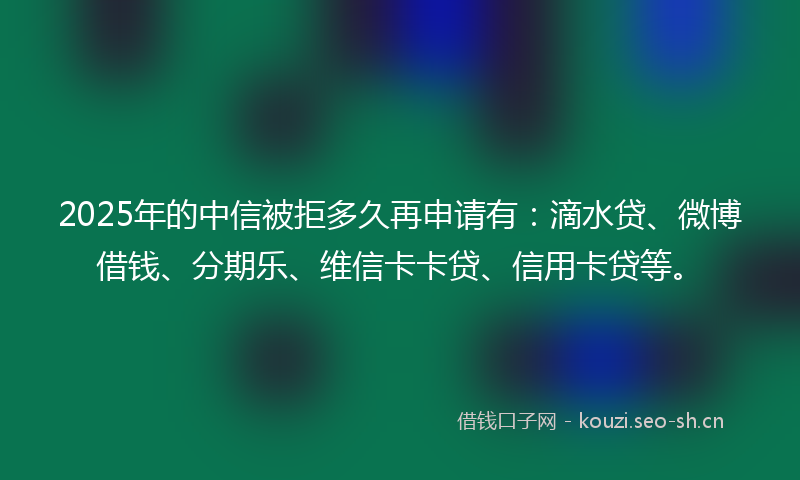 2025年的中信被拒多久再申请有：滴水贷、微博借钱、分期乐、维信卡卡贷、信用卡贷等。