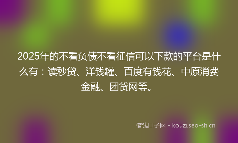 2025年的不看负债不看征信可以下款的平台是什么有:读秒贷、洋钱罐、百度有钱花、中原消费金融、团贷网等。