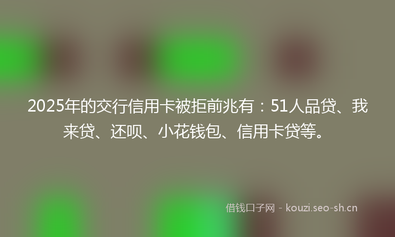 2025年的交行信用卡被拒前兆有：51人品贷、我来贷、还呗、小花钱包、信用卡贷等。