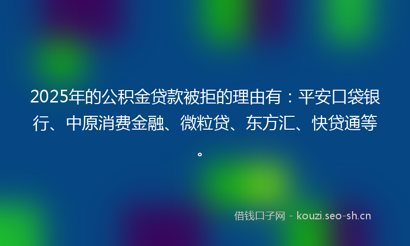 2025年的公积金贷款被拒的理由有：平安口袋银行、中原消费金融、微粒贷、东方汇、快贷通等。