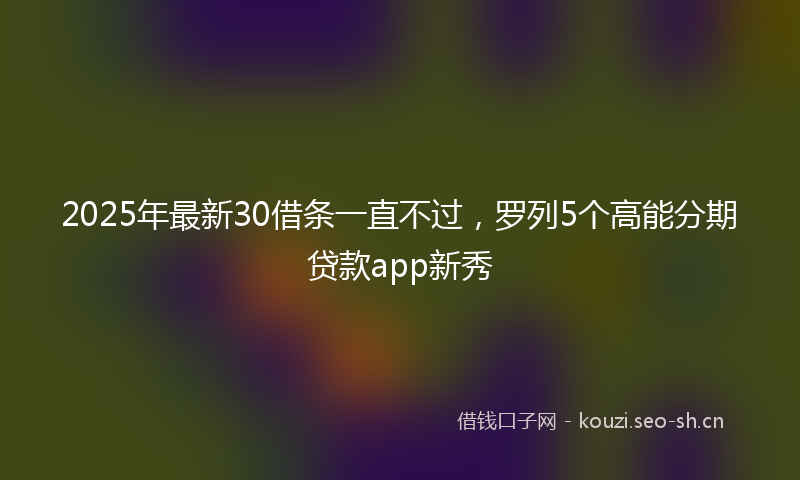 2025年最新30借条一直不过，罗列5个高能分期贷款app新秀