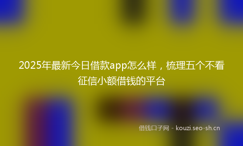 2025年最新今日借款app怎么样，梳理五个不看征信小额借钱的平台