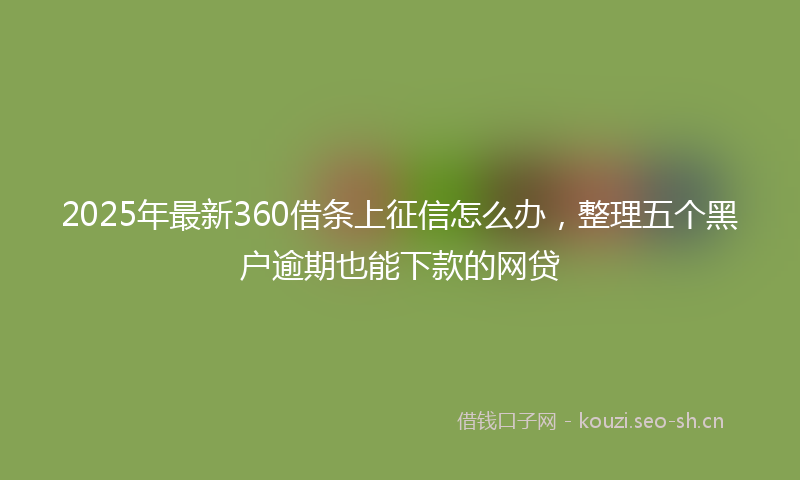 2025年最新360借条上征信怎么办，整理五个黑户逾期也能下款的网贷