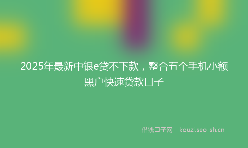 2025年最新中银e贷不下款，整合五个手机小额黑户快速贷款口子