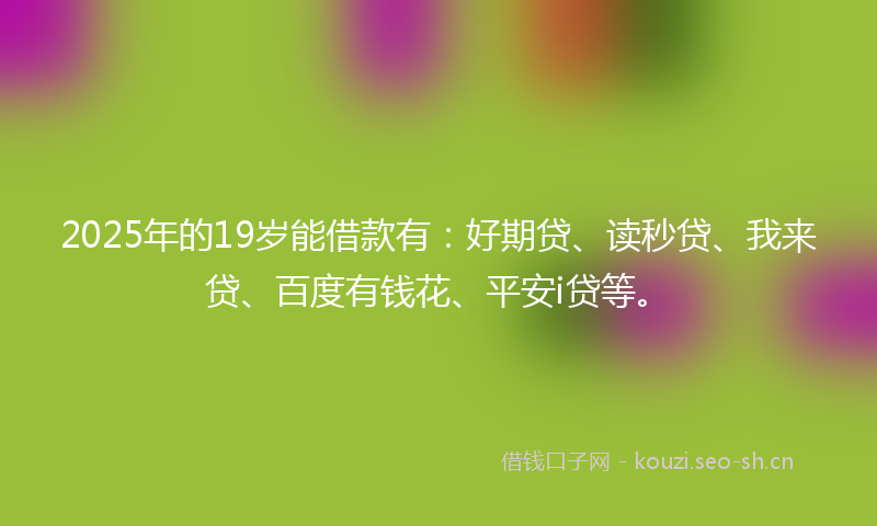 2025年的19岁能借款有：好期贷、读秒贷、我来贷、百度有钱花、平安i贷等。