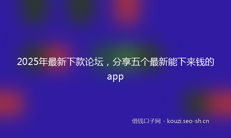 2025年最新下款论坛,分享五个最新能下来钱的app