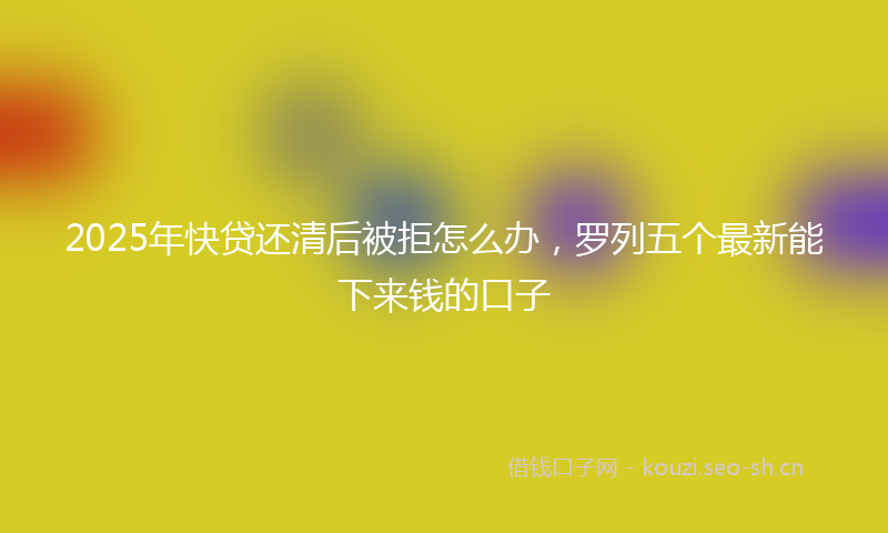 2025年快贷还清后被拒怎么办，罗列五个最新能下来钱的口子