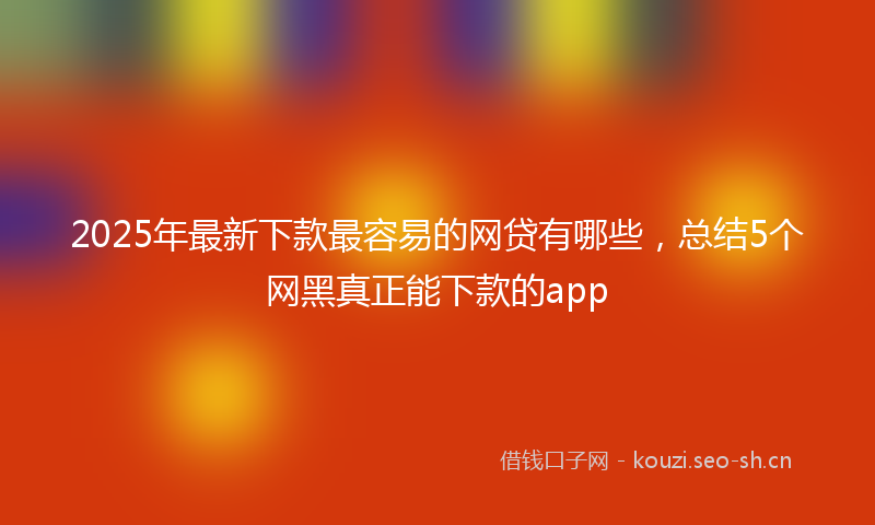 2025年最新下款最容易的网贷有哪些，总结5个网黑真正能下款的app
