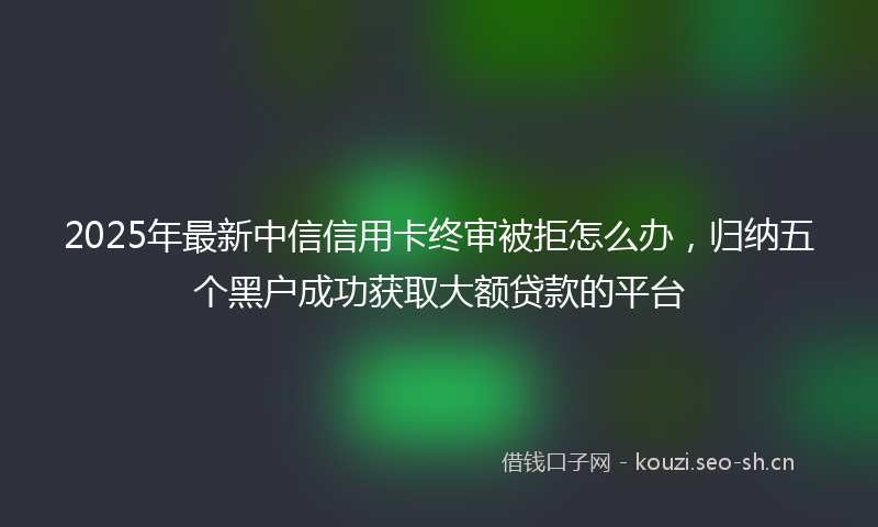 2025年最新中信信用卡终审被拒怎么办，归纳五个黑户成功获取大额贷款的平台
