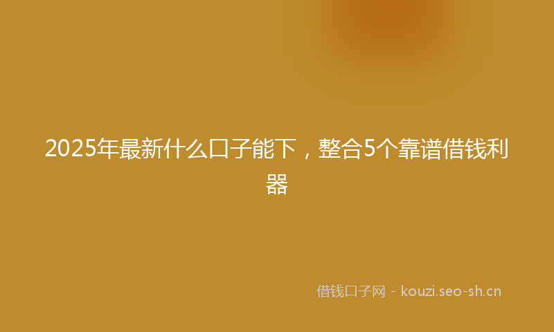 2025年最新什么口子能下,整合5个靠谱借钱利器