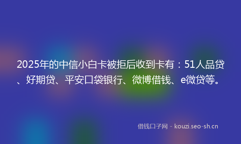 2025年的中信小白卡被拒后收到卡有：51人品贷、好期贷、平安口袋银行、微博借钱、e微贷等。