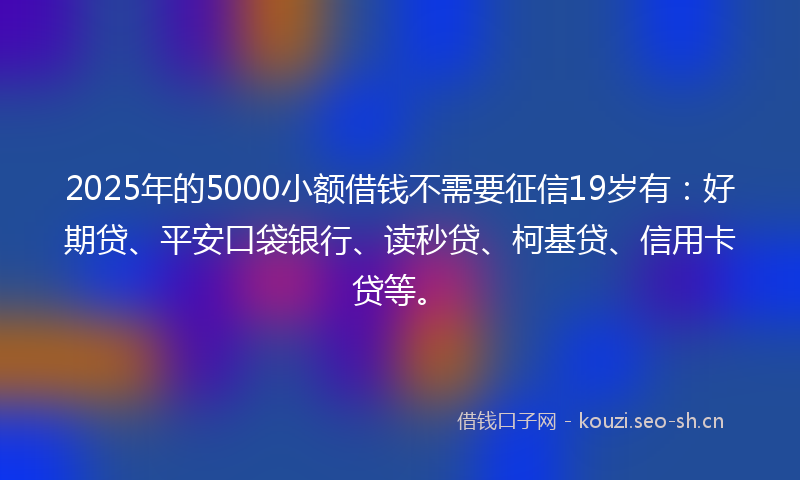 2025年的5000小额借钱不需要征信19岁有：好期贷、平安口袋银行、读秒贷、柯基贷、信用卡贷等。
