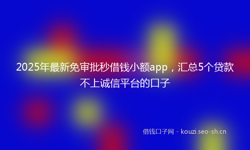 2025年最新免审批秒借钱小额app,汇总5个贷款不上诚信平台的口子