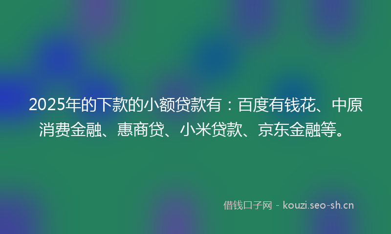 2025年的下款的小额贷款有：百度有钱花、中原消费金融、惠商贷、小米贷款、京东金融等。