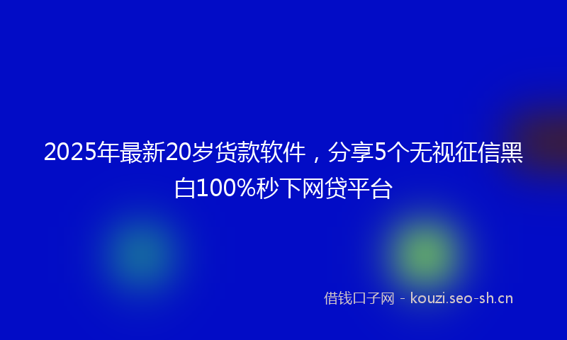 2025年最新20岁货款软件，分享5个无视征信黑白100%秒下网贷平台