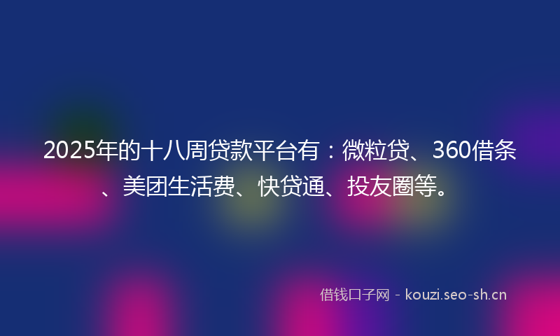 2025年的十八周贷款平台有：微粒贷、360借条、美团生活费、快贷通、投友圈等。