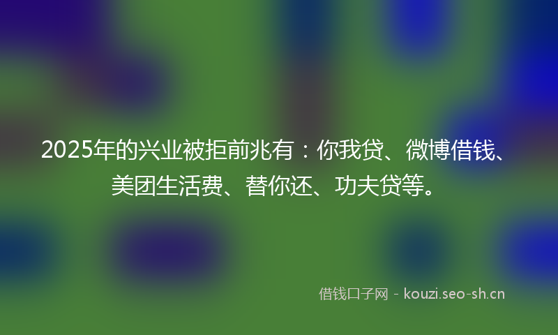 2025年的兴业被拒前兆有：你我贷、微博借钱、美团生活费、替你还、功夫贷等。