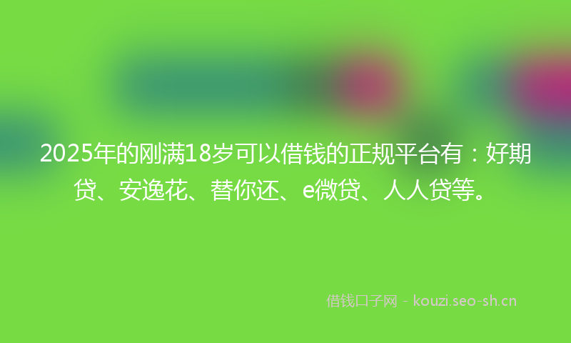 2025年的刚满18岁可以借钱的正规平台有：好期贷、安逸花、替你还、e微贷、人人贷等。