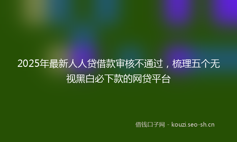 2025年最新人人贷借款审核不通过，梳理五个无视黑白必下款的网贷平台