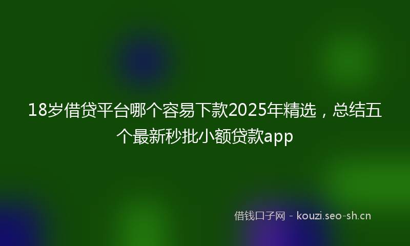 18岁借贷平台哪个容易下款2025年精选，总结五个最新秒批小额贷款app