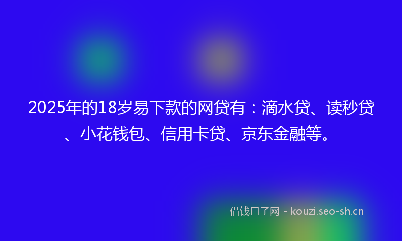 2025年的18岁易下款的网贷有：滴水贷、读秒贷、小花钱包、信用卡贷、京东金融等。
