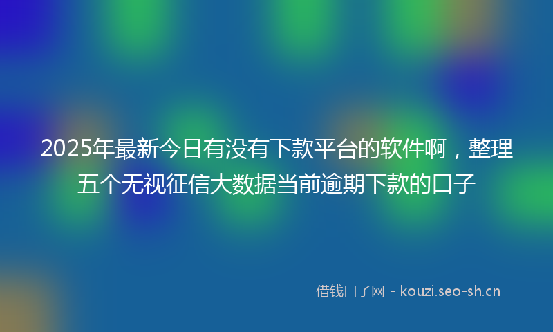 2025年最新今日有没有下款平台的软件啊,整理五个无视征信大数据当前逾期下款的口子