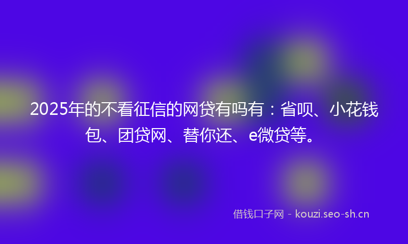 2025年的不看征信的网贷有吗有：省呗、小花钱包、团贷网、替你还、e微贷等。