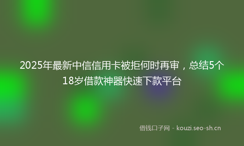 2025年最新中信信用卡被拒何时再审，总结5个18岁借款神器快速下款平台