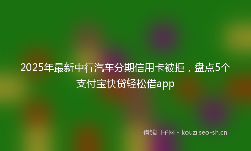 2025年最新中行汽车分期信用卡被拒，盘点5个支付宝快贷轻松借app