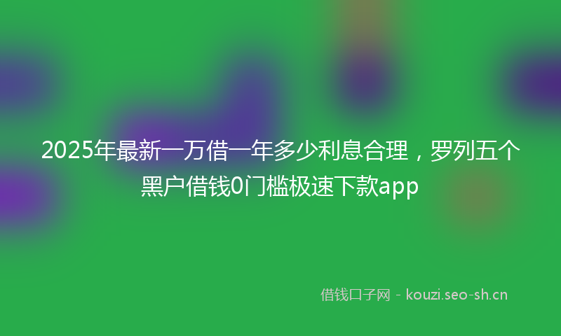 2025年最新一万借一年多少利息合理，罗列五个黑户借钱0门槛极速下款app