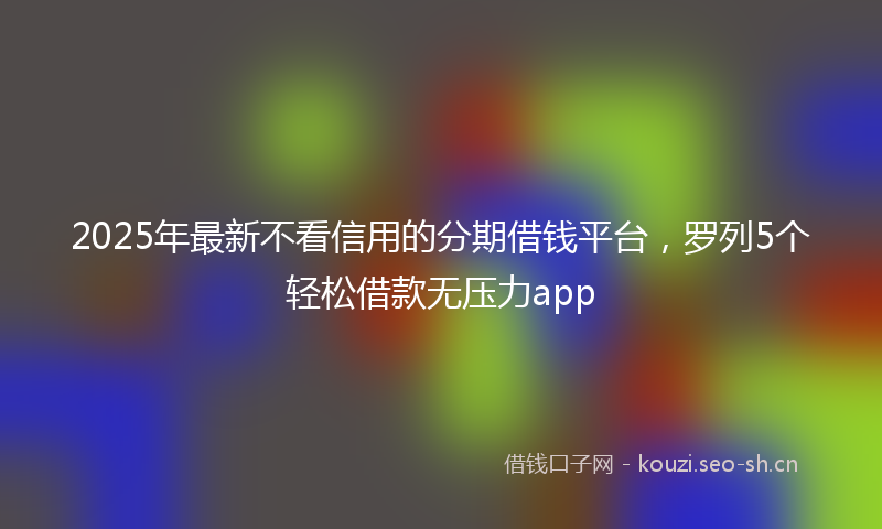2025年最新不看信用的分期借钱平台，罗列5个轻松借款无压力app