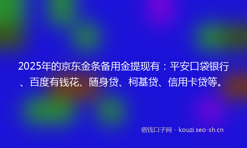 2025年的京东金条备用金提现有：平安口袋银行、百度有钱花、随身贷、柯基贷、信用卡贷等。