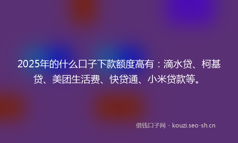 2025年的什么口子下款额度高有：滴水贷、柯基贷、美团生活费、快贷通、小米贷款等。