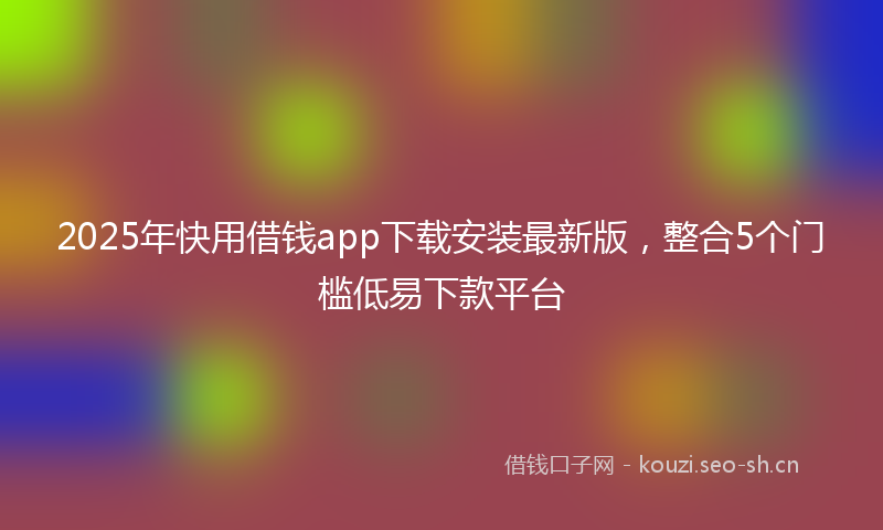 2025年快用借钱app下载安装最新版，整合5个门槛低易下款平台