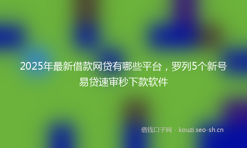 2025年最新借款网贷有哪些平台,罗列5个新号易贷速审秒下款软件
