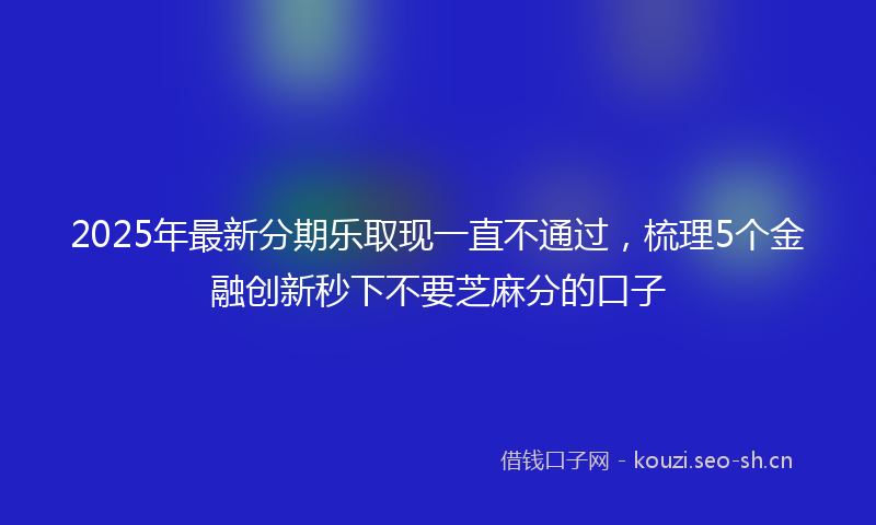 2025年最新分期乐取现一直不通过,梳理5个金融创新秒下不要芝麻分的口子