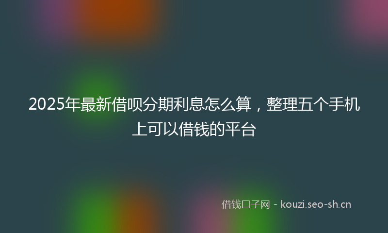 2025年最新借呗分期利息怎么算，整理五个手机上可以借钱的平台