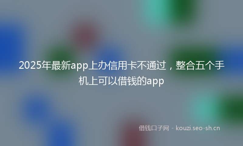 2025年最新app上办信用卡不通过，整合五个手机上可以借钱的app