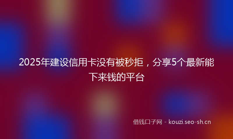 2025年建设信用卡没有被秒拒，分享5个最新能下来钱的平台