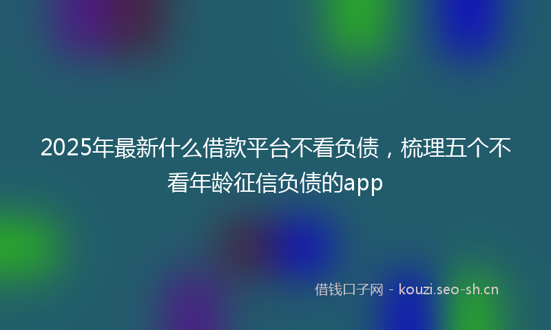 2025年最新什么借款平台不看负债，梳理五个不看年龄征信负债的app