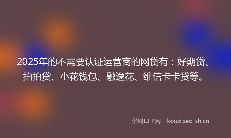2025年的不需要认证运营商的网贷有：好期贷、拍拍贷、小花钱包、融逸花、维信卡卡贷等。