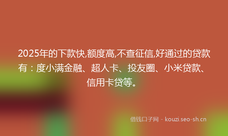 2025年的下款快,额度高,不查征信,好通过的贷款有：度小满金融、超人卡、投友圈、小米贷款、信用卡贷等。