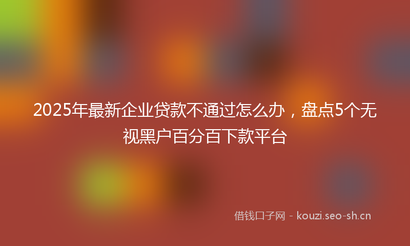 2025年最新企业贷款不通过怎么办，盘点5个无视黑户百分百下款平台