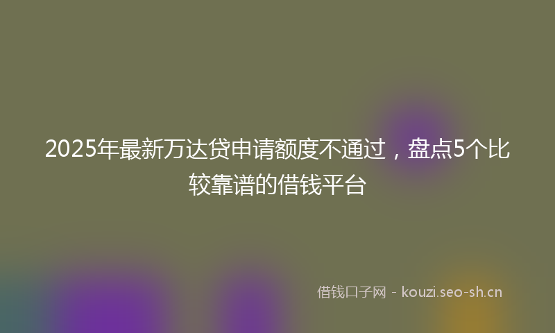 2025年最新万达贷申请额度不通过，盘点5个比较靠谱的借钱平台