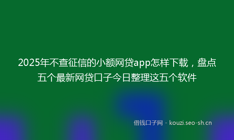 2025年不查征信的小额网贷app怎样下载，盘点五个最新网贷口子今日整理这五个软件