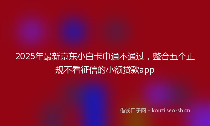 2025年最新京东小白卡申通不通过，整合五个正规不看征信的小额贷款app