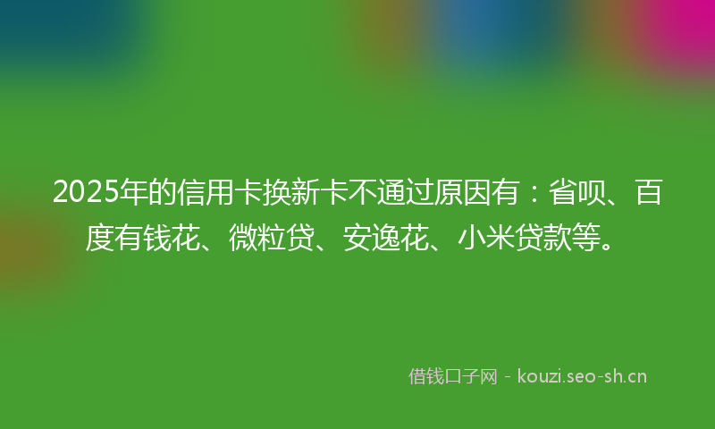 2025年的信用卡换新卡不通过原因有:省呗、百度有钱花、微粒贷、安逸花、小米贷款等。
