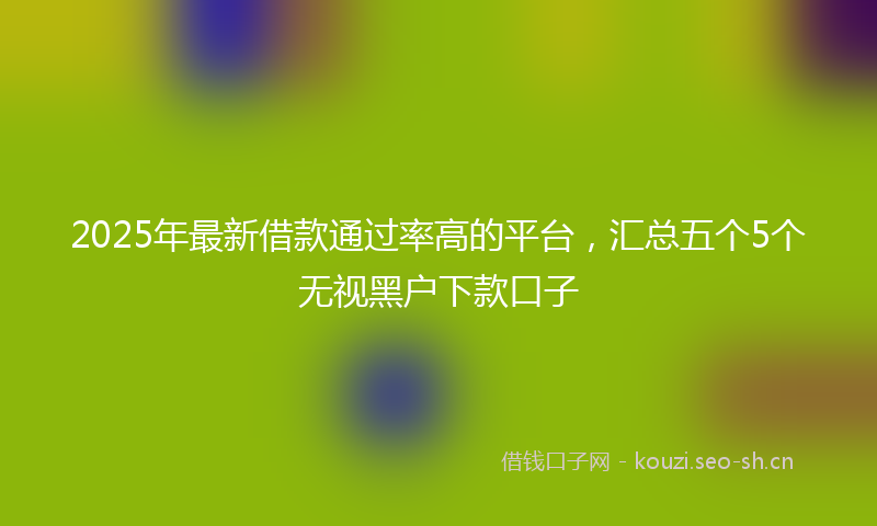 2025年最新借款通过率高的平台，汇总五个5个无视黑户下款口子
