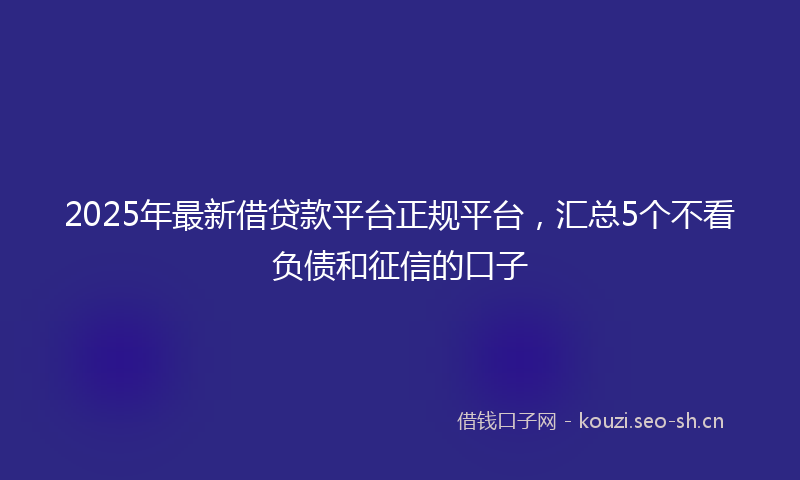 2025年最新借贷款平台正规平台，汇总5个不看负债和征信的口子